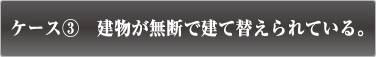 ケース3　建物が無断で建て替えられている。