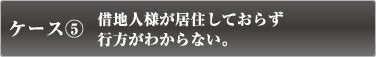 ケース5　借地人様が居住しておらず行方がわからない。